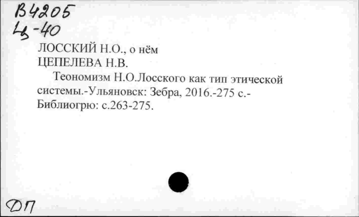 ﻿ЛОССКИЙ Н.О., о нём ЦЕПЕЛЕВА Н.В.
Теономизм Н.О.Лосского как тип этической системы.-Ульяновск: Зебра, 2016.-275 с,-Библиогрю: с.263-275.
<2/7